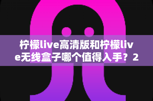 柠檬live高清版和柠檬live无线盒子哪个值得入手?2025年最全选购对比指南 柠檬live高清版和柠檬live无线盒子哪个值得入手?2025年最全选购对比指南