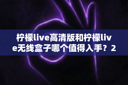 柠檬live高清版和柠檬live无线盒子哪个值得入手?2025年最全选购对比指南 柠檬live高清版和柠檬live无线盒子哪个值得入手?2025年最全选购对比指南