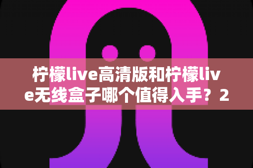 柠檬live高清版和柠檬live无线盒子哪个值得入手？2025年最全选购对比指南