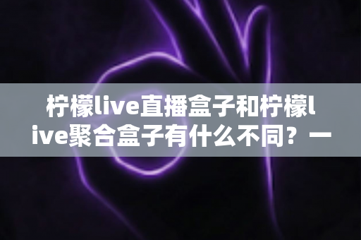 柠檬live直播盒子和柠檬live聚合盒子有什么不同?一文读懂两类盒子的核心差异与选购指南 柠檬live直播盒子和柠檬live聚合盒子有什么不同?一文读懂两类盒子的核心差异与选购指南