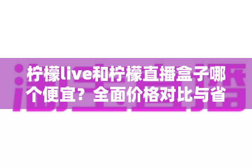 柠檬live和柠檬直播盒子哪个便宜？全面价格对比与省钱选购指南