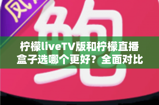 柠檬liveTV版和柠檬直播盒子选哪个更好？全面对比分析助你轻松做决定