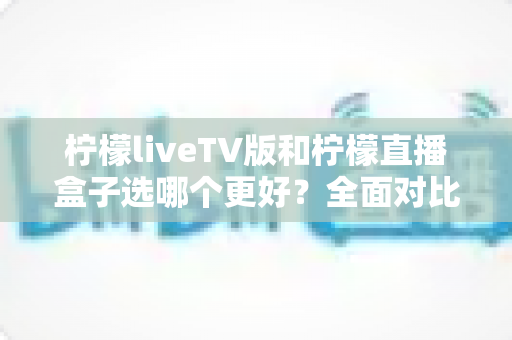 柠檬liveTV版和柠檬直播盒子选哪个更好？全面对比分析助你轻松做决定