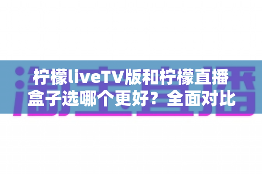 柠檬liveTV版和柠檬直播盒子选哪个更好？全面对比分析助你轻松做决定