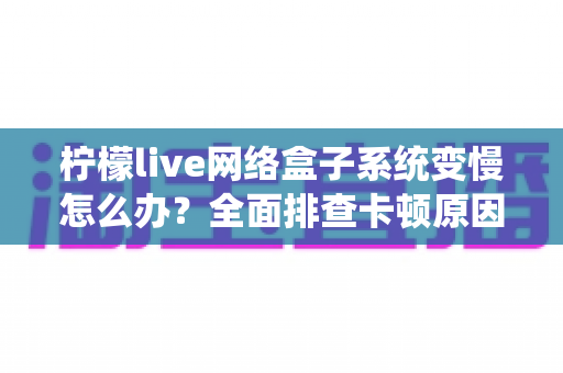 柠檬live网络盒子系统变慢怎么办？全面排查卡顿原因与高效提速方案