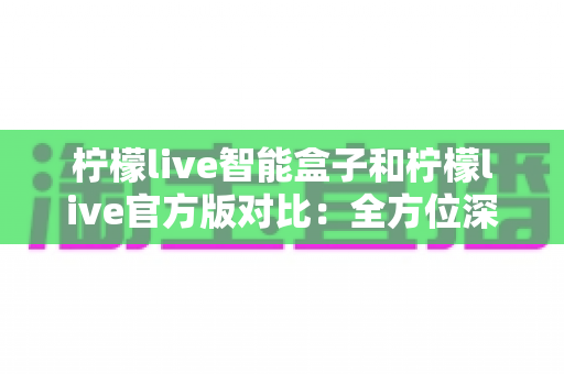 柠檬live智能盒子和柠檬live官方版对比：全方位深度解析，帮你选出最适合的观影方案