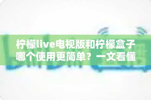 柠檬live电视版和柠檬盒子哪个使用更简单？一文看懂安装、操作与维护差异，帮你选出最省心的观影方案