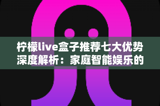 柠檬live盒子推荐七大优势深度解析：家庭智能娱乐的理想之选
