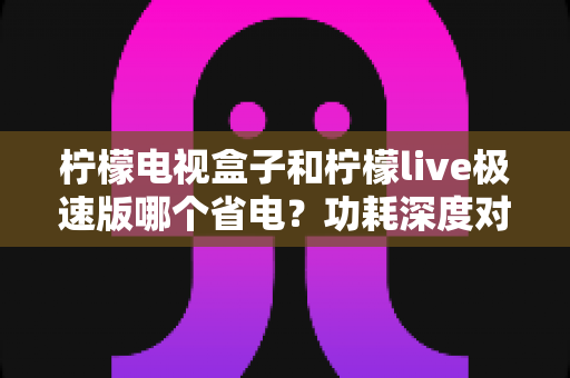 柠檬电视盒子和柠檬live极速版哪个省电?功耗深度对比与省电全攻略 柠檬电视盒子和柠檬live极速版哪个省电?功耗深度对比与省电全攻略