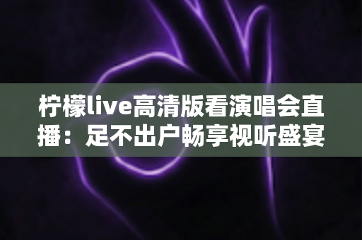 柠檬live高清版看演唱会直播：足不出户畅享视听盛宴的全方位指南