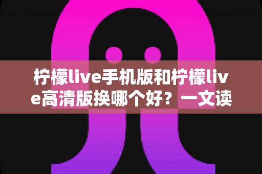 柠檬live手机版和柠檬live高清版换哪个好？一文读懂两版本差异，选对版本看播更畅快