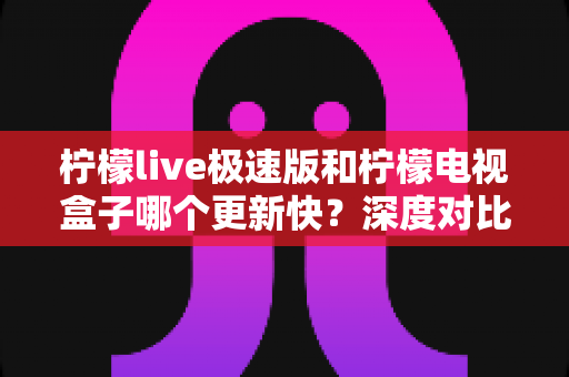 柠檬live极速版和柠檬电视盒子哪个更新快?深度对比更新速度与使用体验,帮你选对不踩坑 柠檬live极速版和柠檬电视盒子哪个更新快?深度对比更新速度与使用体验,帮你选对不踩坑