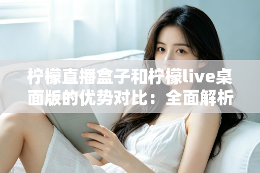 柠檬直播盒子和柠檬live桌面版的优势对比：全面解析哪款工具更值得选择？