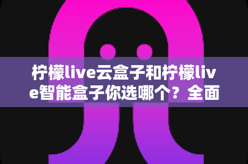 柠檬live云盒子和柠檬live智能盒子你选哪个?全面对比分析帮你轻松做决定 柠檬live云盒子和柠檬live智能盒子你选哪个?全面对比分析帮你轻松做决定