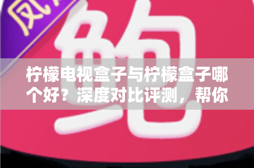 柠檬电视盒子与柠檬盒子哪个好？深度对比评测，帮你选对不花冤枉钱