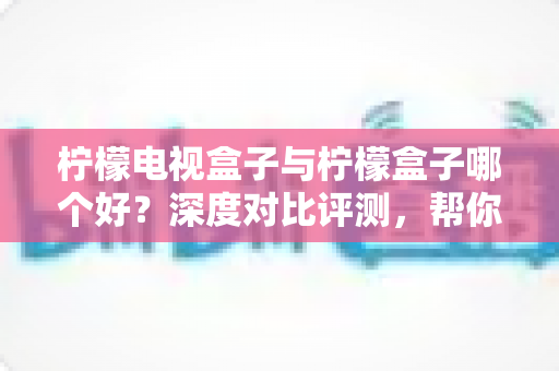柠檬电视盒子与柠檬盒子哪个好？深度对比评测，帮你选对不花冤枉钱