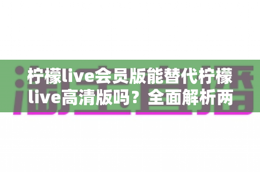 柠檬live会员版能替代柠檬live高清版吗?全面解析两大版本差异,帮你选出最适合的观看方案 柠檬live会员版能替代柠檬live高清版吗?全面解析两大版本差异,帮你选出最适合的观看方案