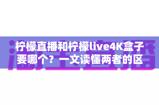 柠檬直播和柠檬live4K盒子要哪个？一文读懂两者的区别与选购指南