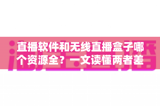 直播软件和无线直播盒子哪个资源全？一文读懂两者差异，选对观影方案不踩坑