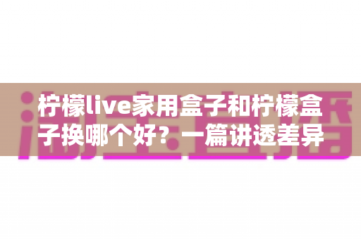柠檬live家用盒子和柠檬盒子换哪个好?一篇讲透差异、配置与选购建议的深度对比指南 柠檬live家用盒子和柠檬盒子换哪个好?一篇讲透差异、配置与选购建议的深度对比指南
