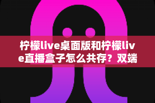 柠檬live桌面版和柠檬live直播盒子怎么共存？双端并行使用全攻略详解
