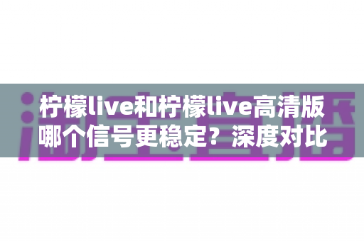 柠檬live和柠檬live高清版哪个信号更稳定？深度对比解析与实用选择指南