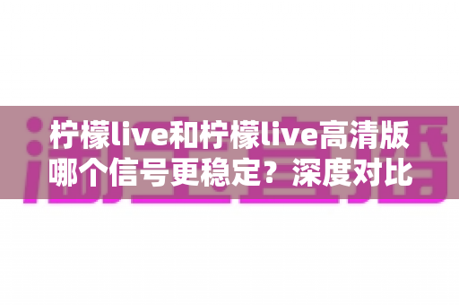 柠檬live和柠檬live高清版哪个信号更稳定？深度对比解析与实用选择指南