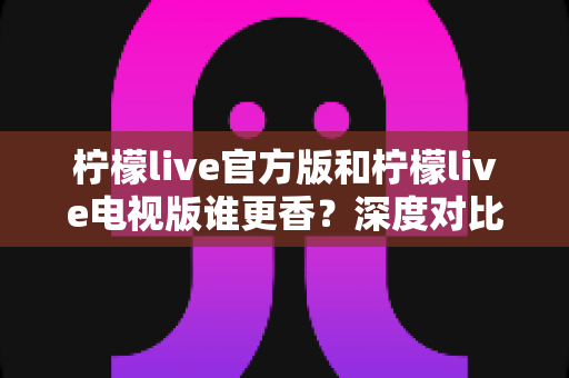 柠檬live官方版和柠檬live电视版谁更香？深度对比帮你找到最适合自己的版本