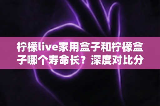柠檬live家用盒子和柠檬盒子哪个寿命长？深度对比分析、耐用性解析与延长使用寿命的实用指南
