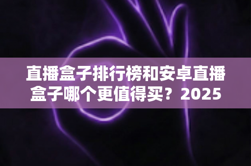 直播盒子排行榜和安卓直播盒子哪个更值得买?2025年家庭影音设备选购深度指南 直播盒子排行榜和安卓直播盒子哪个更值得买?2025年家庭影音设备选购深度指南