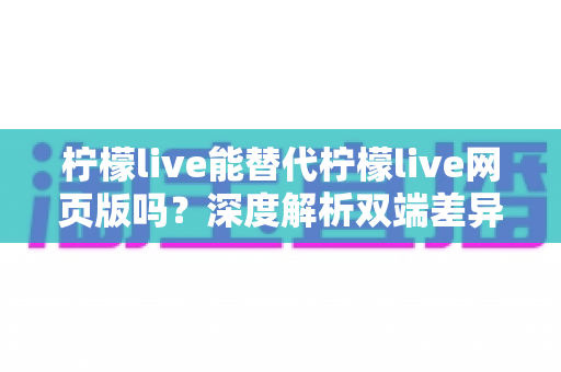 柠檬live能替代柠檬live网页版吗?深度解析双端差异,帮你找到最适合的使用方式 柠檬live能替代柠檬live网页版吗?深度解析双端差异,帮你找到最适合的使用方式