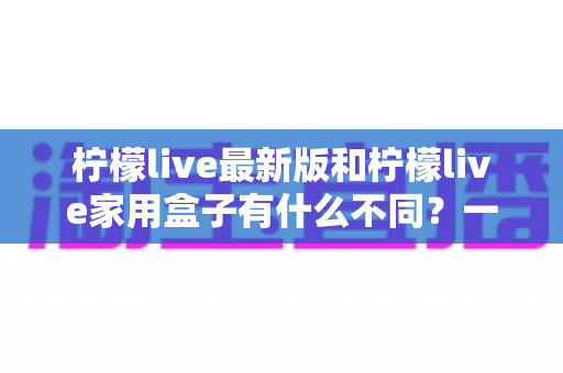 柠檬live最新版和柠檬live家用盒子有什么不同？一文看懂两款产品的核心差异与选购指南