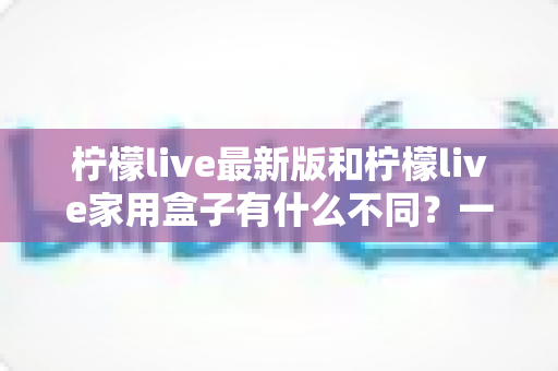 柠檬live最新版和柠檬live家用盒子有什么不同？一文看懂两款产品的核心差异与选购指南