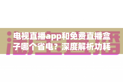 电视直播app和免费直播盒子哪个省电？深度解析功耗差异与节能实用指南