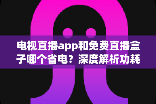 电视直播app和免费直播盒子哪个省电？深度解析功耗差异与节能实用指南