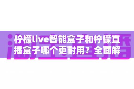 柠檬live智能盒子和柠檬直播盒子哪个更耐用?全面解析两款电视盒子的耐用性差异与选购指南 柠檬live智能盒子和柠檬直播盒子哪个更耐用?全面解析两款电视盒子的耐用性差异与选购指南