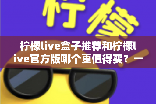 柠檬live盒子推荐和柠檬live官方版哪个更值得买？一篇帮你理清思路的选购指南