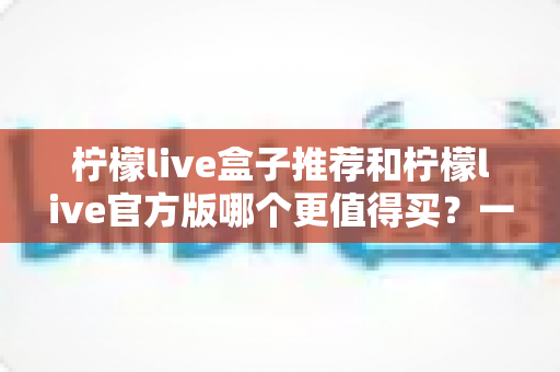 柠檬live盒子推荐和柠檬live官方版哪个更值得买？一篇帮你理清思路的选购指南
