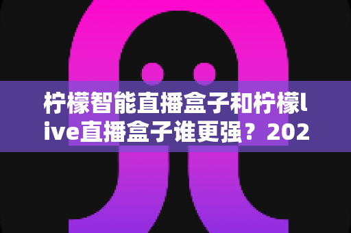 柠檬智能直播盒子和柠檬live直播盒子谁更强？2025最新横向评测与避坑选购指南，看完再买不后悔！