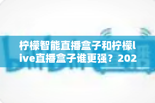 柠檬智能直播盒子和柠檬live直播盒子谁更强？2025最新横向评测与避坑选购指南，看完再买不后悔！