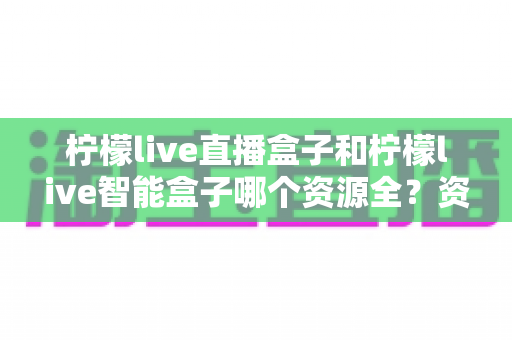 柠檬live直播盒子和柠檬live智能盒子哪个资源全？资源对比与选购全指南