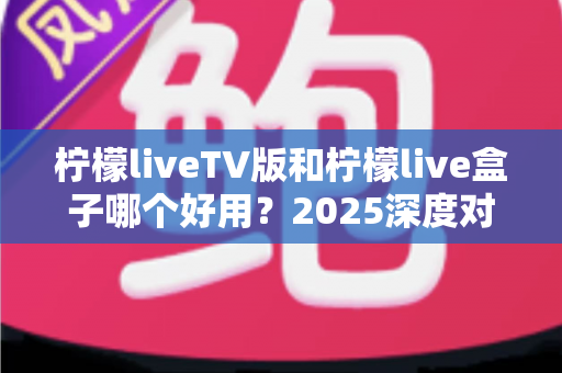 柠檬liveTV版和柠檬live盒子哪个好用？2025深度对比评测，看完不踩坑