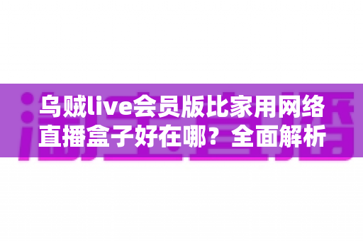 乌贼live会员版比家用网络直播盒子好在哪?全面解析直播工具选择的黄金标准 乌贼live会员版比家用网络直播盒子好在哪?全面解析直播工具选择的黄金标准