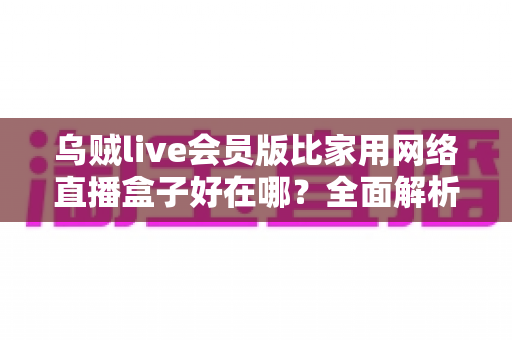 乌贼live会员版比家用网络直播盒子好在哪?全面解析直播工具选择的黄金标准 乌贼live会员版比家用网络直播盒子好在哪?全面解析直播工具选择的黄金标准
