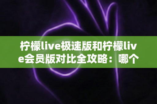 柠檬live极速版和柠檬live会员版对比全攻略：哪个版本更适合你的直播生活？