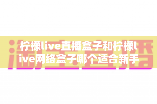 柠檬live直播盒子和柠檬live网络盒子哪个适合新手?新手选购避坑全攻略与实用指南 柠檬live直播盒子和柠檬live网络盒子哪个适合新手?新手选购避坑全攻略与实用指南