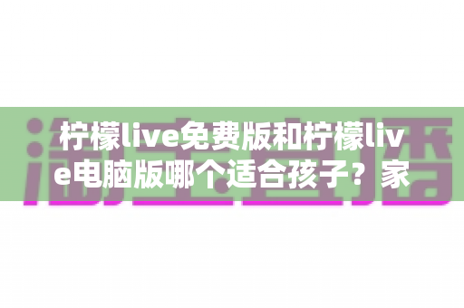 柠檬live免费版和柠檬live电脑版哪个适合孩子？家长必读的全方位对比与选择指南