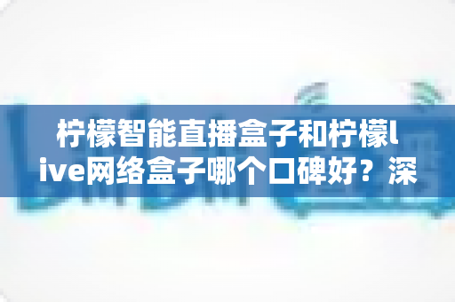 柠檬智能直播盒子和柠檬live网络盒子哪个口碑好？深度对比评测帮你选对不踩坑