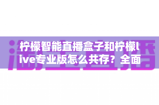 柠檬智能直播盒子和柠檬live专业版怎么共存?全面解析安装配置与高效使用攻略 柠檬智能直播盒子和柠檬live专业版怎么共存?全面解析安装配置与高效使用攻略