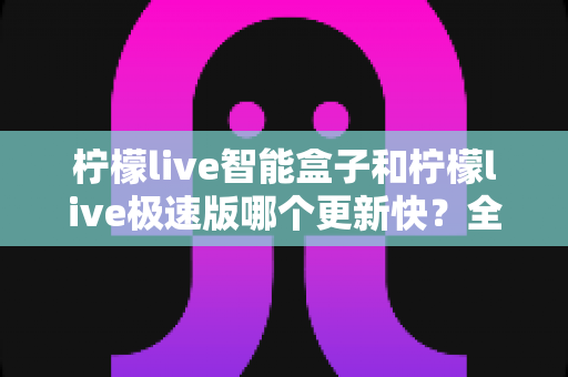 柠檬live智能盒子和柠檬live极速版哪个更新快?全面对比分析与使用指南 柠檬live智能盒子和柠檬live极速版哪个更新快?全面对比分析与使用指南